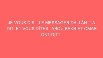 JE VOUS DIS :  LE MESSAGER DALLÂH ﷺ A DIT  ET VOUS DÎTES : ABOU BAKR ET OMAR ONT DIT ! .